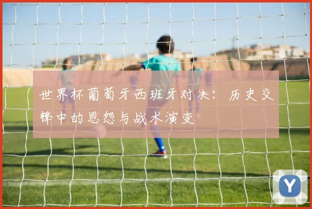 世界杯葡萄牙西班牙对决：历史交锋中的恩怨与战术演变