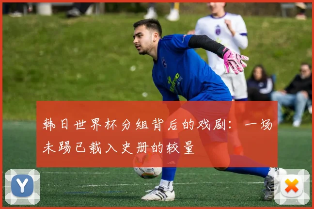 韩日世界杯分组背后的戏剧：一场未踢已载入史册的较量