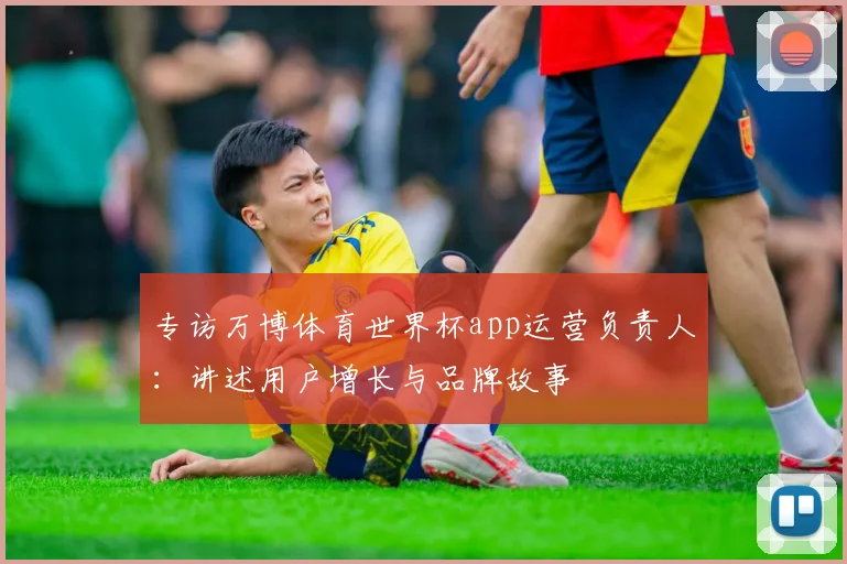 专访万博体育世界杯app运营负责人：讲述用户增长与品牌故事