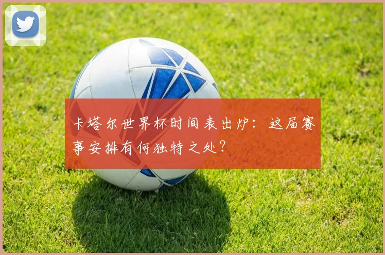 卡塔尔世界杯时间表出炉：这届赛事安排有何独特之处？