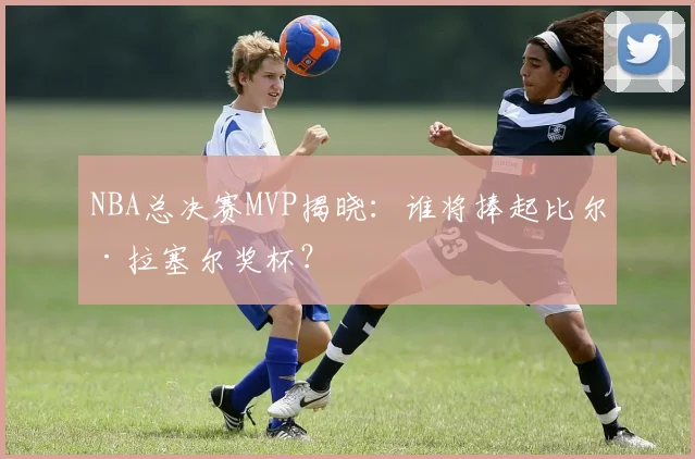 NBA总决赛MVP揭晓：谁将捧起比尔·拉塞尔奖杯？