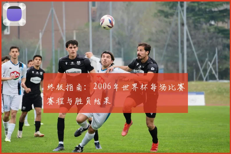 终极指南：2006年世界杯每场比赛赛程与胜负结果