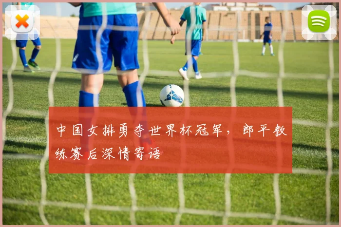 中国女排勇夺世界杯冠军，郎平教练赛后深情寄语
