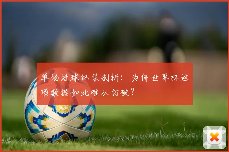 单场进球纪录剖析：为何世界杯这项数据如此难以打破？