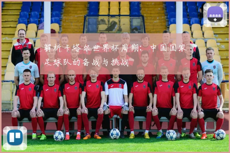 解析卡塔尔世界杯周期：中国国家足球队的备战与挑战