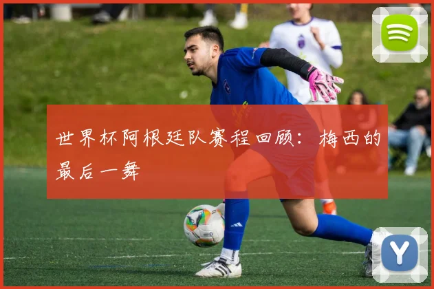 世界杯阿根廷队赛程回顾:梅西的最后一舞