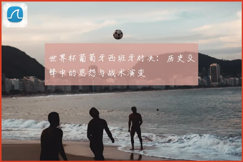 世界杯葡萄牙西班牙对决：历史交锋中的恩怨与战术演变