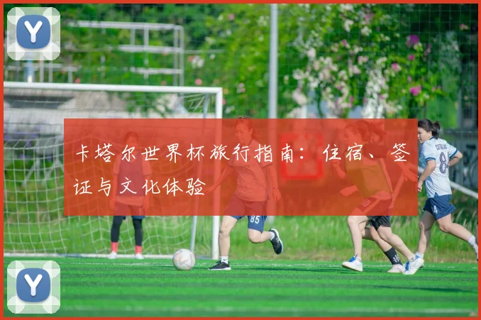 卡塔尔世界杯旅行指南:住宿、签证与文化体验