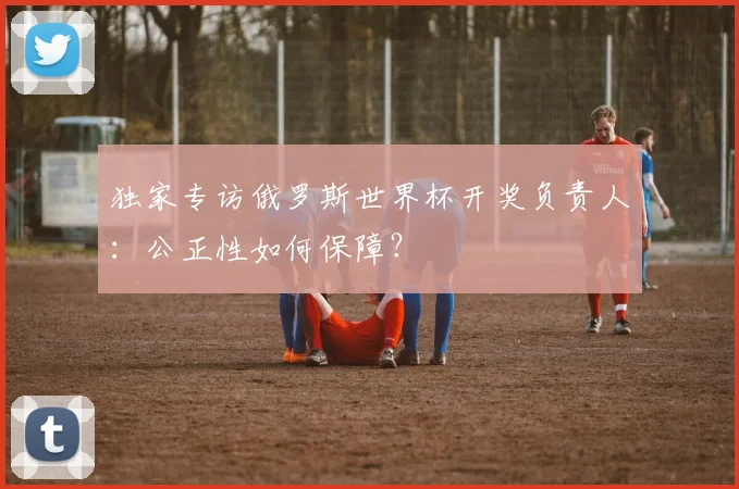 独家专访俄罗斯世界杯开奖负责人:公正性如何保障?
