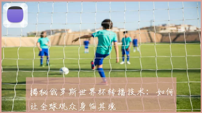 揭秘俄罗斯世界杯转播技术:如何让全球观众身临其境