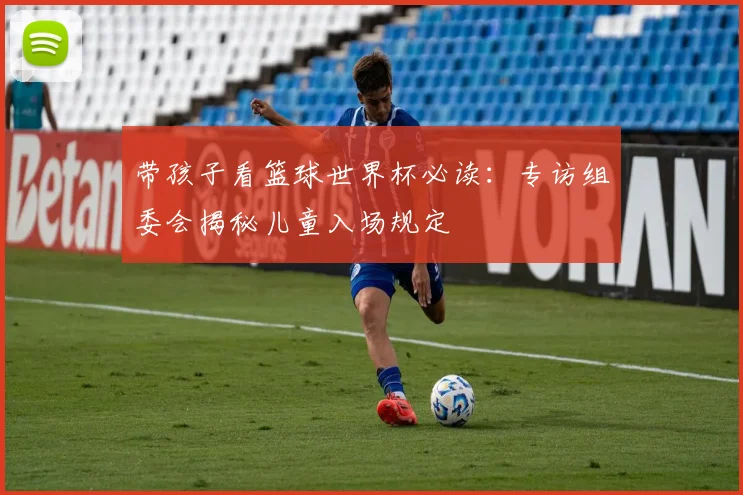 带孩子看篮球世界杯必读：专访组委会揭秘儿童入场规定