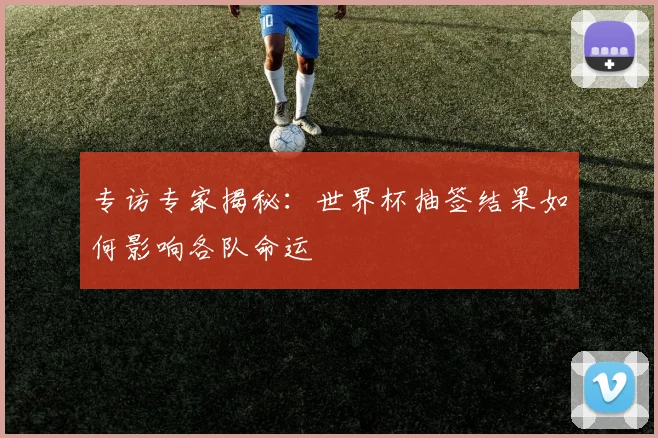 专访专家揭秘:世界杯抽签结果如何影响各队命运
