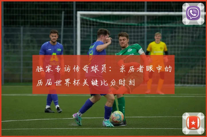 独家专访传奇球员:亲历者眼中的历届世界杯关键比分时刻