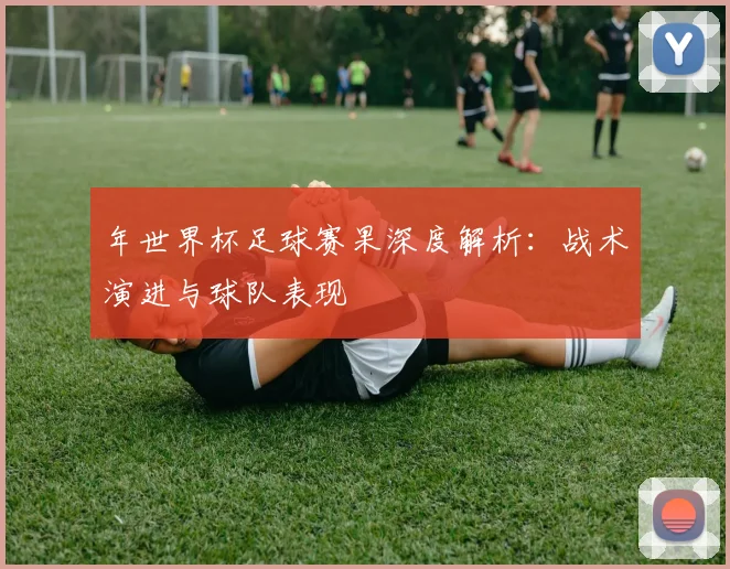 年世界杯足球赛果深度解析：战术演进与球队表现