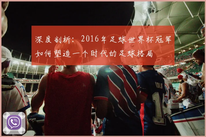 深度剖析：2016年足球世界杯冠军如何塑造一个时代的足球格局