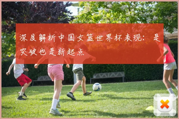 深度解析中国女篮世界杯表现：是突破也是新起点