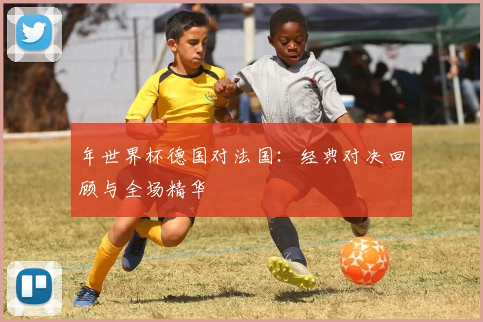 年世界杯德国对法国:经典对决回顾与全场精华