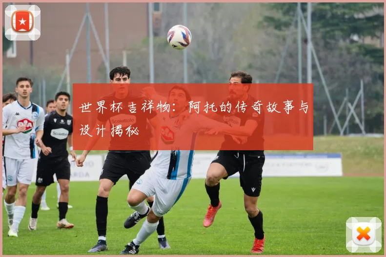 世界杯吉祥物:阿托的传奇故事与设计揭秘
