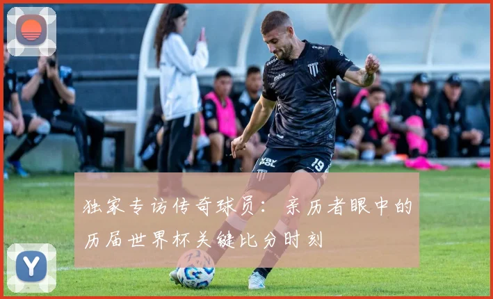 独家专访传奇球员:亲历者眼中的历届世界杯关键比分时刻