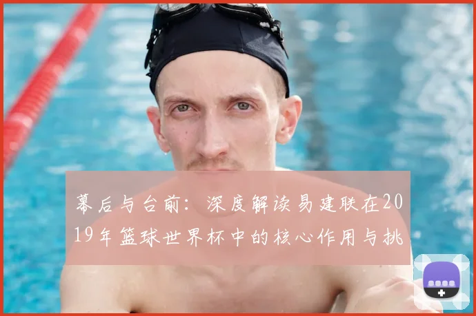 幕后与台前：深度解读易建联在2019年篮球世界杯中的核心作用与挑战