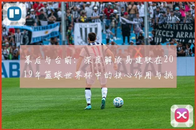 幕后与台前：深度解读易建联在2019年篮球世界杯中的核心作用与挑战