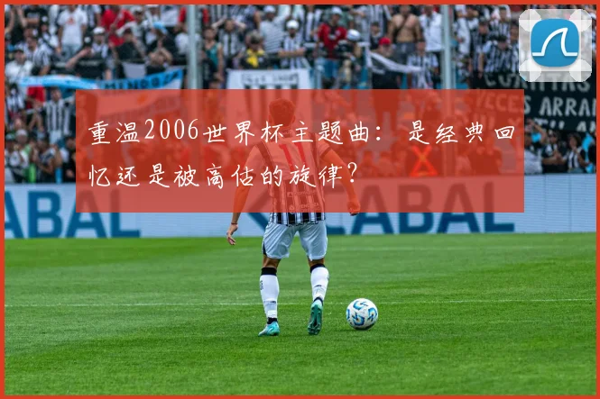 重温2006世界杯主题曲:是经典回忆还是被高估的旋律?