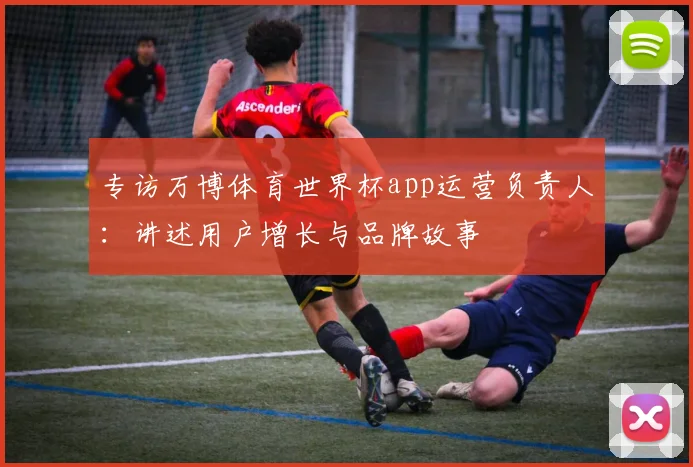 专访万博体育世界杯app运营负责人:讲述用户增长与品牌故事