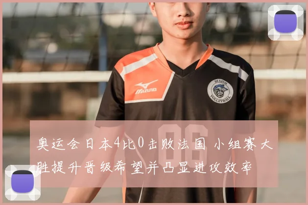 奥运会日本4比0击败法国 小组赛大胜提升晋级希望并凸显进攻效率
