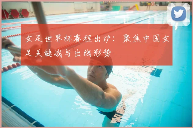 女足世界杯赛程出炉：聚焦中国女足关键战与出线形势
