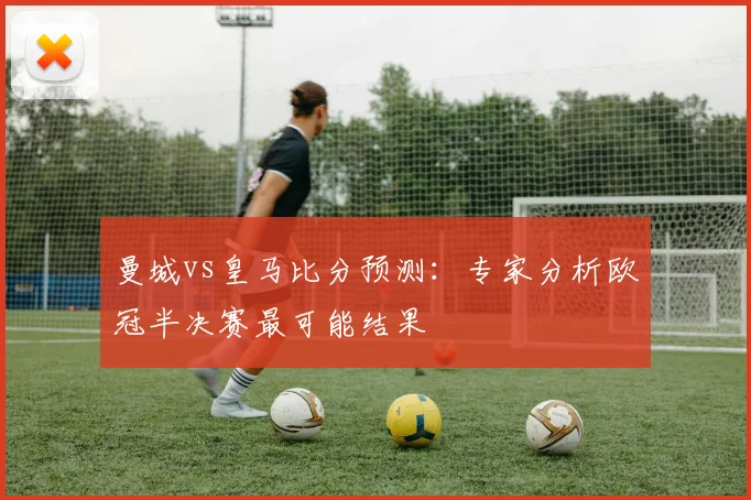 曼城vs皇马比分预测:专家分析欧冠半决赛最可能结果