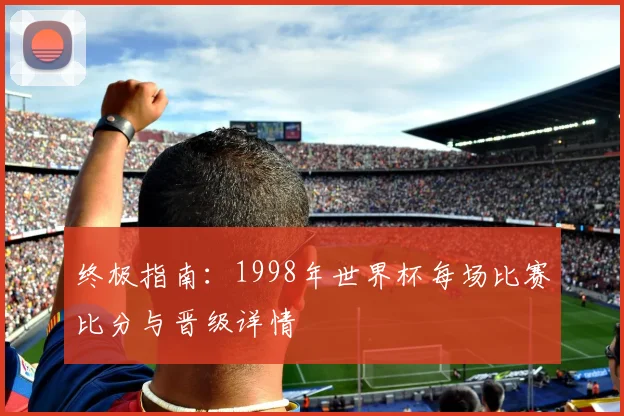 终极指南：1998年世界杯每场比赛比分与晋级详情