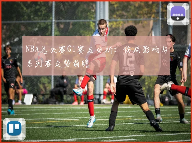 NBA总决赛G1赛后分析：伤病影响与系列赛走势前瞻