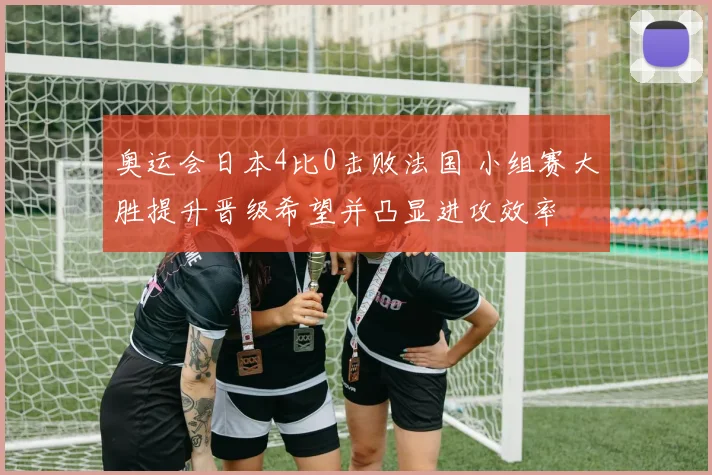 奥运会日本4比0击败法国 小组赛大胜提升晋级希望并凸显进攻效率