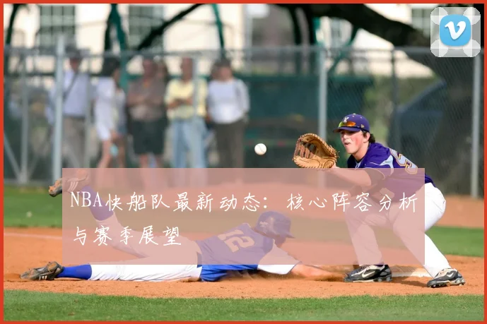 NBA快船队最新动态：核心阵容分析与赛季展望