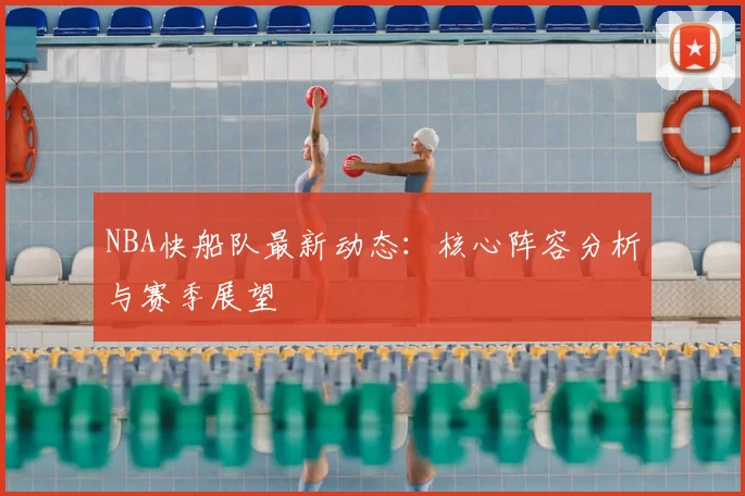 NBA快船队最新动态：核心阵容分析与赛季展望