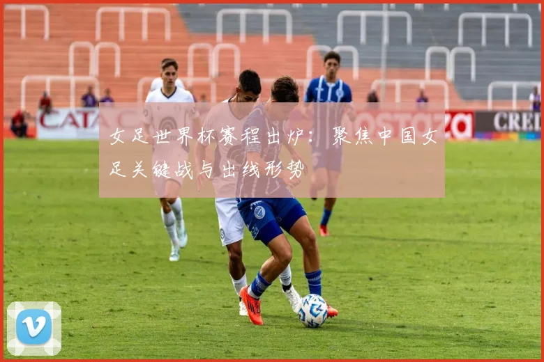 女足世界杯赛程出炉:聚焦中国女足关键战与出线形势