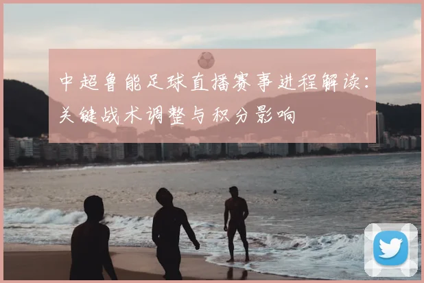 中超鲁能足球直播赛事进程解读：关键战术调整与积分影响