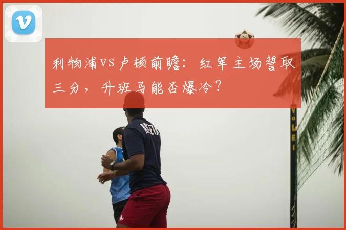 利物浦vs卢顿前瞻：红军主场誓取三分，升班马能否爆冷？